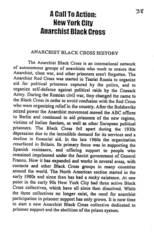 Acall To Action: 3% New York City Rnarchist Black Cross ANARCHIST BLACK CROSS HISTORY The Anarchist Black Cross is an international network of autonomous groups of anarchists who work to ensure that Anarchist, class war, and other prisoners aren’t forgotten, The Anarchist Red Cross was started in Tsarist Russia to organize aid for political prisoners - captured by the police, and to organize sell-defense against political raids by the Cossack Army. During the Russian civil war, they changed the name to the Black Cross in order to avoid confusion with the Red Cross who were organizing relief in the country. ARer-the Bolsheviks scized power the Anarchist movement moved the ABC offices 10 Berlin and continued to aid prisoners of the new regime, victims of ltalian fascism, as well as other European political prisoners. The Black Cross fell spart during the 1930s depression due to the incredible demand for its services and a decline in financial aid. In the late 1960s the organization resurfaced in Briain. Its primary focus was in supporting the Spanish resistance, and offering support to peaple who remained imprisoned under the fascist government of General Franco. Now it has expanded and works in several areas, with contacts and other Black Cross groups in many countrics around the world. The North American section started in the early 1980s and since then has had a rocky existence. At one point in the carly 90s New York City had three active Black Cross collectives, which have all since then dissolved. While the three collectives no longer exist, the need for anarchist participation in prisoner support has only grown. It is now time 1o start a new Anarchist Black Cross collective dedicated to prisoncr support and the abolition of the prison system.